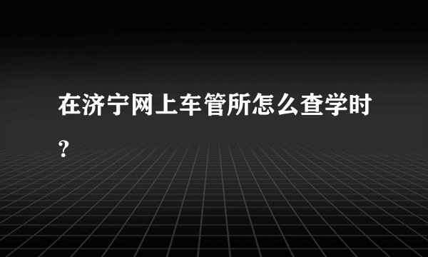 在济宁网上车管所怎么查学时？