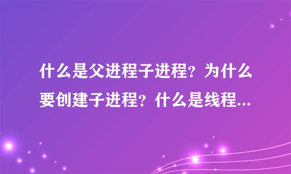 什么是父进程子进程？为什么要创建子进程？什么是线程，请结合常用的应用程序（qq迅雷之类）帮忙解答一下
