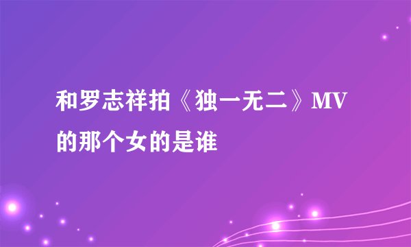 和罗志祥拍《独一无二》MV的那个女的是谁