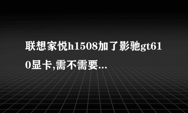 联想家悦h1508加了影驰gt610显卡,需不需要换电源?