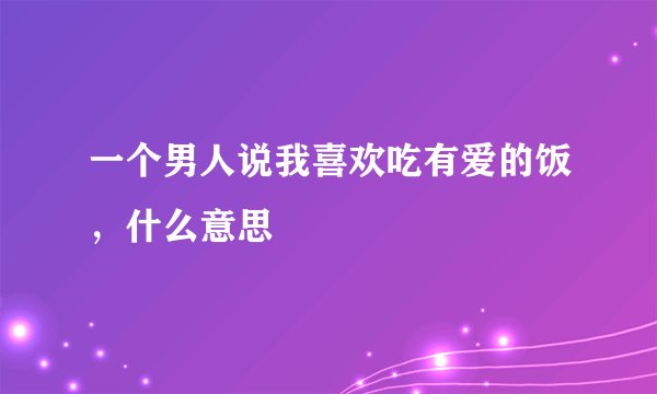 一个男人说我喜欢吃有爱的饭，什么意思