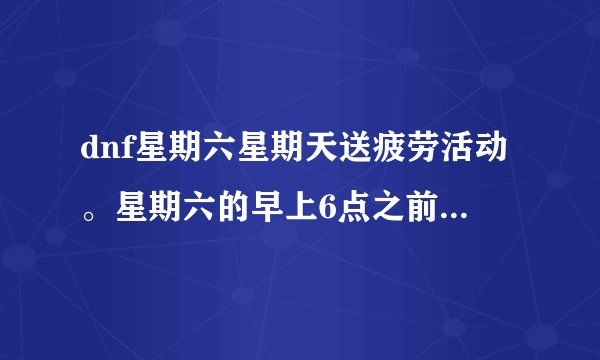dnf星期六星期天送疲劳活动。星期六的早上6点之前消耗到第五、第六段星期六的早上6点之前有疲劳送吗？