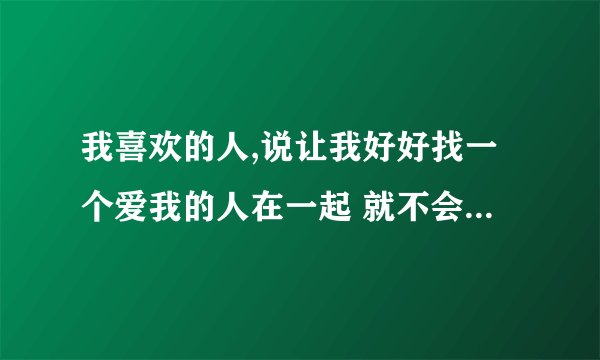 我喜欢的人,说让我好好找一个爱我的人在一起 就不会觉得悲伤了,怎么回？
