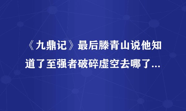 《九鼎记》最后滕青山说他知道了至强者破碎虚空去哪了，可是作者并没有写出来，有谁知道啊