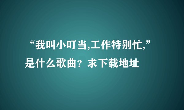 “我叫小叮当,工作特别忙,”是什么歌曲？求下载地址