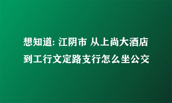 想知道: 江阴市 从上尚大酒店到工行文定路支行怎么坐公交