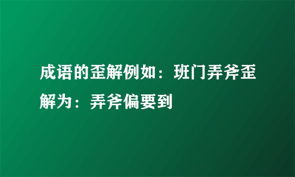 成语的歪解例如：班门弄斧歪解为：弄斧偏要到