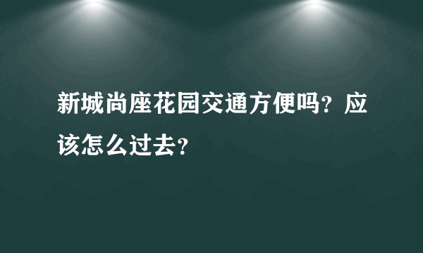 新城尚座花园交通方便吗？应该怎么过去？