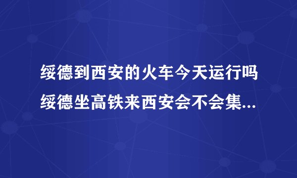 绥德到西安的火车今天运行吗绥德坐高铁来西安会不会集中隔离？