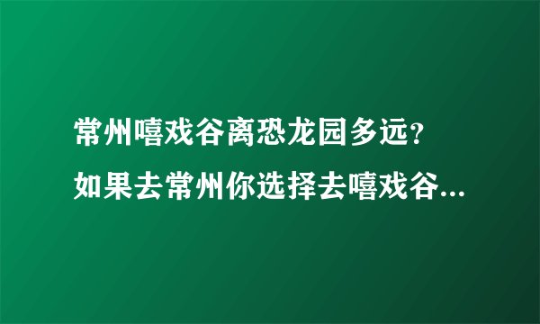 常州嘻戏谷离恐龙园多远？ 如果去常州你选择去嘻戏谷还是常州恐龙园？