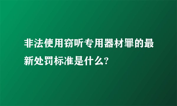 非法使用窃听专用器材罪的最新处罚标准是什么?
