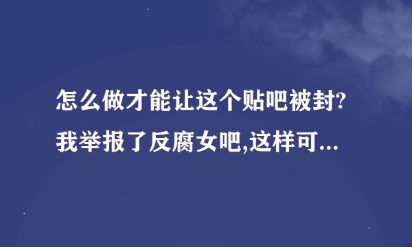 怎么做才能让这个贴吧被封?我举报了反腐女吧,这样可以了吗?