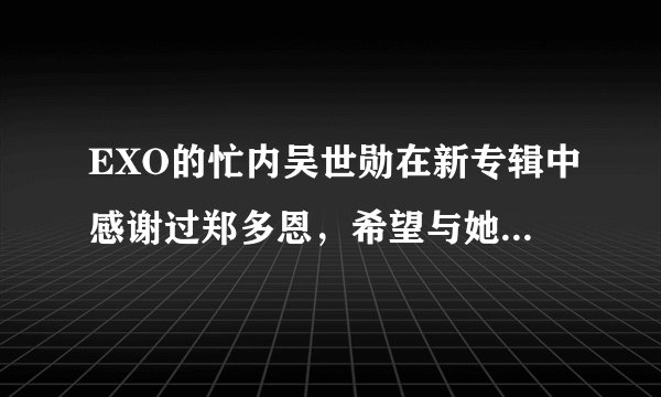 EXO的忙内吴世勋在新专辑中感谢过郑多恩，希望与她参加我们结婚了，是真的吗，如果是真的，麻烦知道的饭