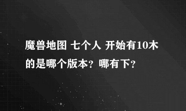 魔兽地图 七个人 开始有10木的是哪个版本？哪有下？