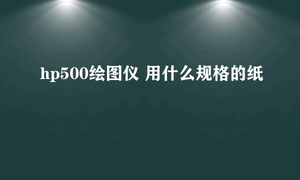 hp500绘图仪 用什么规格的纸