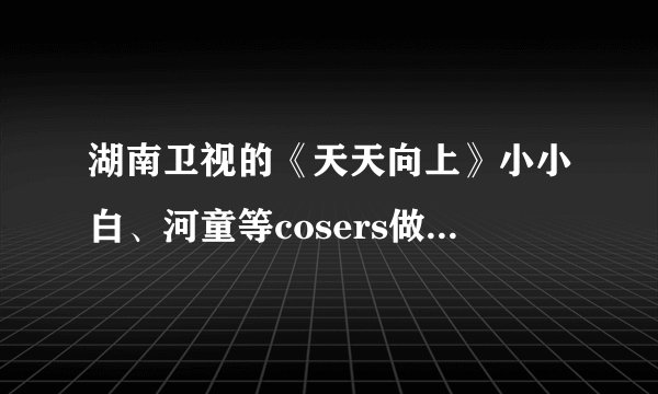 湖南卫视的《天天向上》小小白、河童等cosers做客的是哪一期？急求！！~~~~(>_<)~~~~
