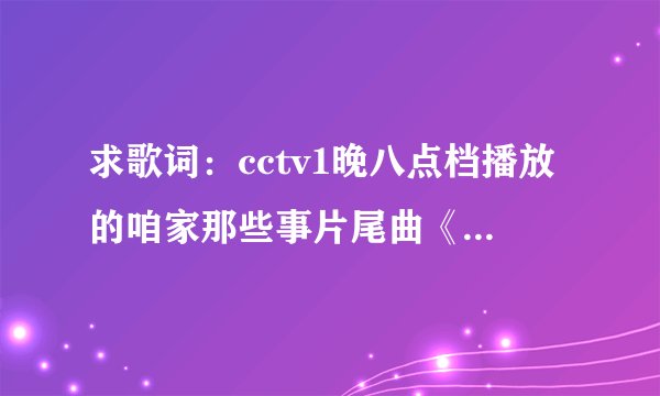 求歌词：cctv1晚八点档播放的咱家那些事片尾曲《好大一个家》歌词