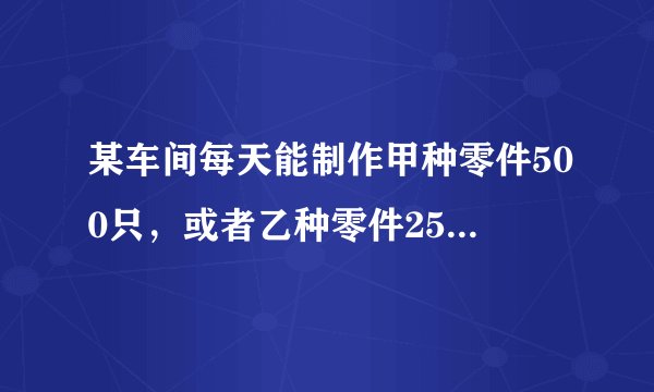 某车间每天能制作甲种零件500只，或者乙种零件250只...