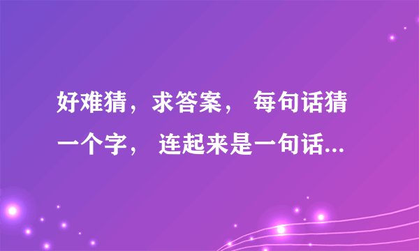 好难猜，求答案， 每句话猜一个字， 连起来是一句话， 发挥你们聪明才智时候到了！