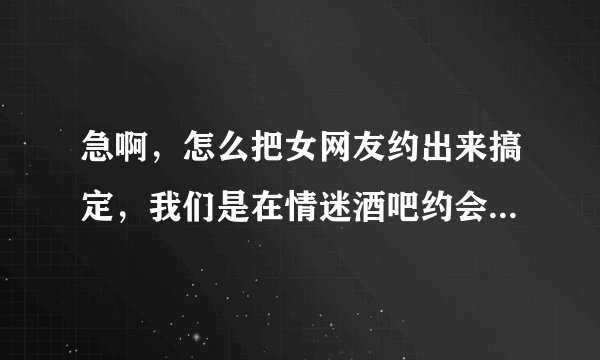 急啊，怎么把女网友约出来搞定，我们是在情迷酒吧约会网上认识的，有一周了，求高手指点