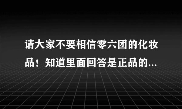请大家不要相信零六团的化妆品！知道里面回答是正品的人，你们真的用过了吗？真的像你们说的一样去验货了