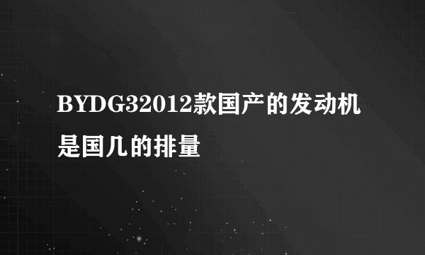 BYDG32012款国产的发动机是国几的排量