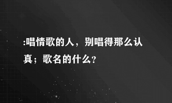 :唱情歌的人，别唱得那么认真；歌名的什么？