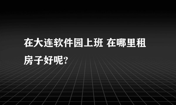 在大连软件园上班 在哪里租房子好呢?
