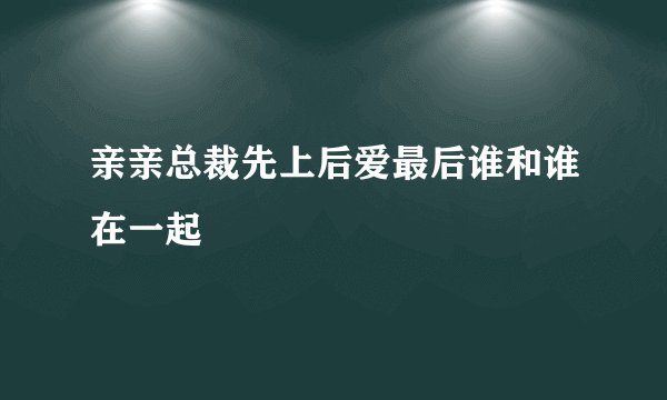 亲亲总裁先上后爱最后谁和谁在一起