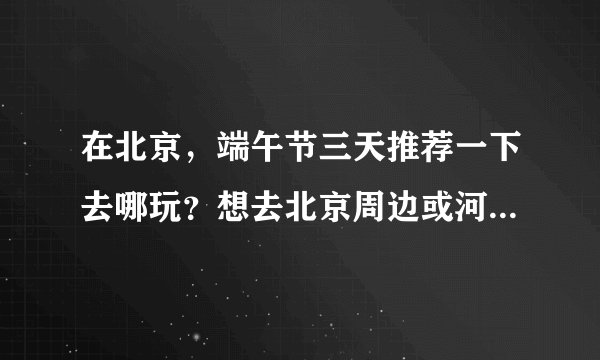 在北京，端午节三天推荐一下去哪玩？想去北京周边或河北的旅游景点，谢谢大家