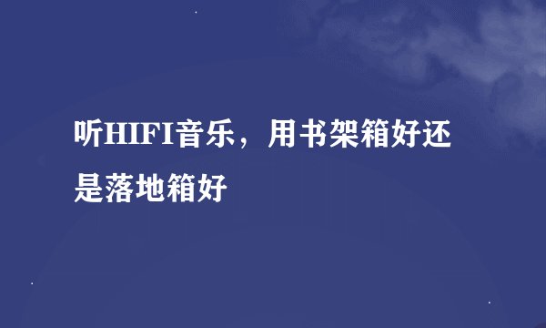听HIFI音乐，用书架箱好还是落地箱好