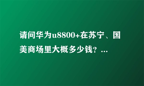 请问华为u8800+在苏宁、国美商场里大概多少钱？本人不喜欢网购。