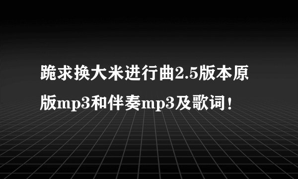 跪求换大米进行曲2.5版本原版mp3和伴奏mp3及歌词！