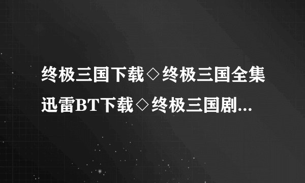终极三国下载◇终极三国全集迅雷BT下载◇终极三国剧情介绍◇终极三国全集优酷土豆网视频高清观看哪里有？