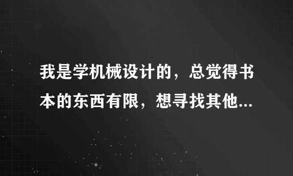 我是学机械设计的，总觉得书本的东西有限，想寻找其他途径学习，哪位大侠给点儿意见？