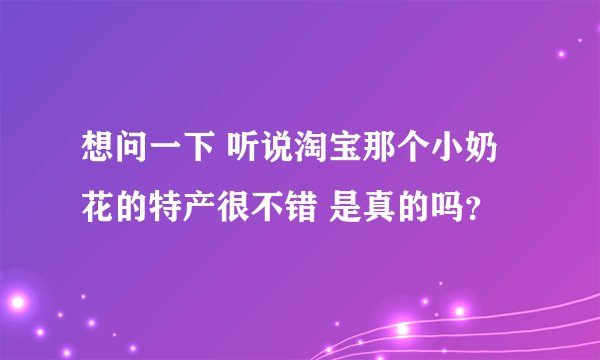 想问一下 听说淘宝那个小奶花的特产很不错 是真的吗？