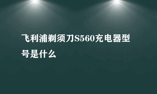 飞利浦剃须刀S560充电器型号是什么