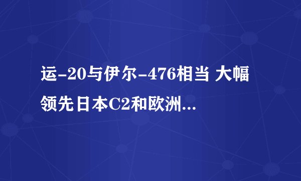 运-20与伊尔-476相当 大幅领先日本C2和欧洲A400M