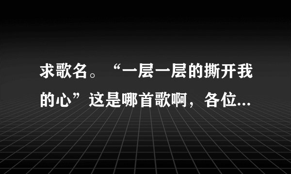 求歌名。“一层一层的撕开我的心”这是哪首歌啊，各位帮帮忙。谢了