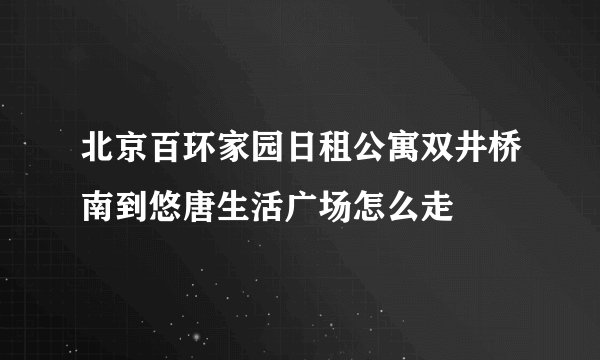 北京百环家园日租公寓双井桥南到悠唐生活广场怎么走