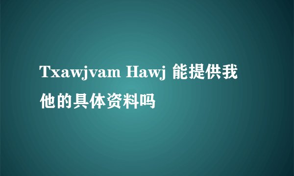 Txawjvam Hawj 能提供我他的具体资料吗