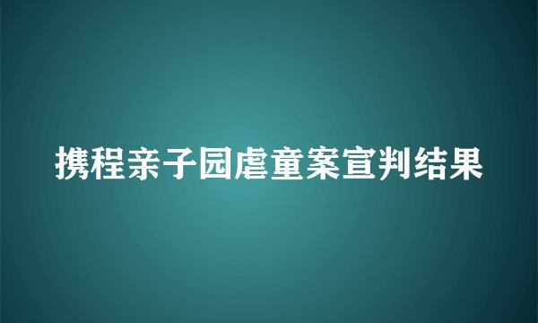 携程亲子园虐童案宣判结果