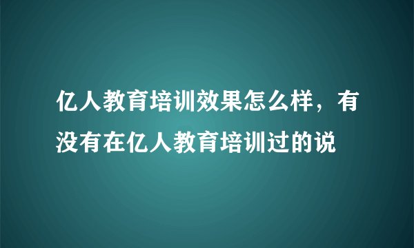 亿人教育培训效果怎么样，有没有在亿人教育培训过的说