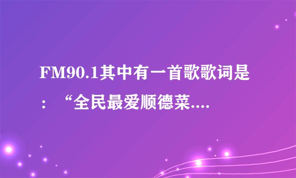 FM90.1其中有一首歌歌词是：“全民最爱顺德菜.............厨神驾到请喝彩......”