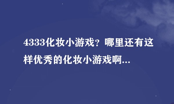 4333化妆小游戏？哪里还有这样优秀的化妆小游戏啊。我喜欢玩这方面的游戏。