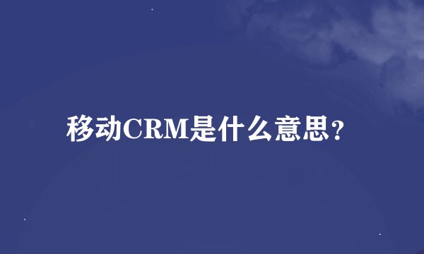 移动CRM是什么意思？