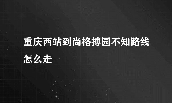 重庆西站到尚格搏园不知路线怎么走