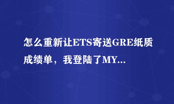 怎么重新让ETS寄送GRE纸质成绩单，我登陆了MYGRE，但是在recipient栏目里面有很多机构，但是我想自己留一份