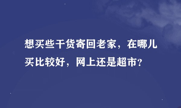 想买些干货寄回老家，在哪儿买比较好，网上还是超市？