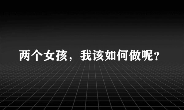 两个女孩，我该如何做呢？